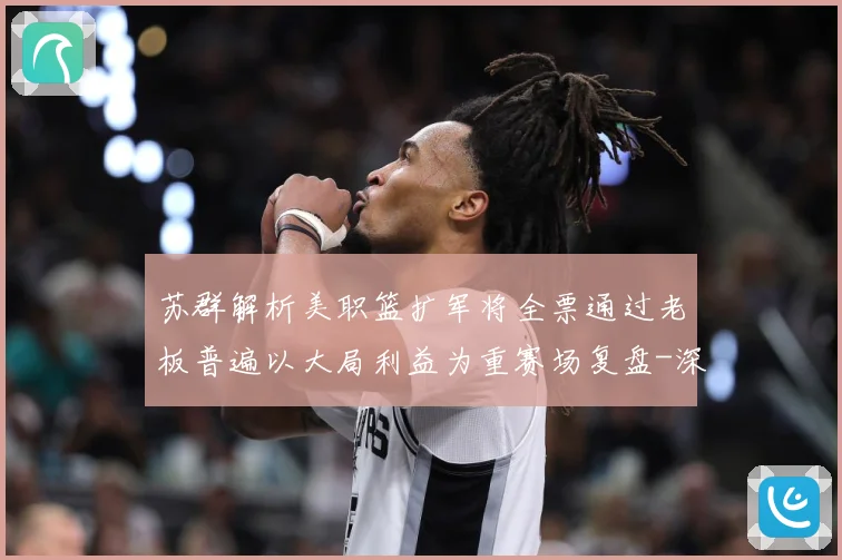 苏群解析美职篮扩军将全票通过老板普遍以大局利益为重赛场复盘-深度解析