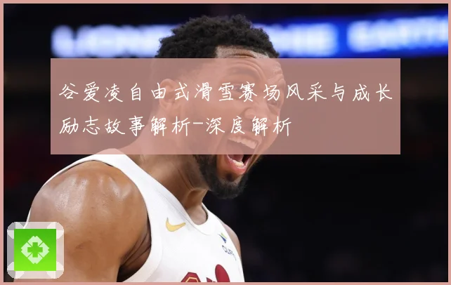 谷爱凌自由式滑雪赛场风采与成长励志故事解析-深度解析